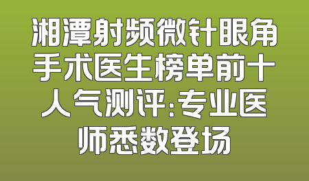 湘潭射频微针眼角手术医生榜单前十人气测评：专业医师悉数登场