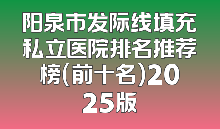 阳泉市发际线填充私立医院排名推荐榜（前十名）2025版