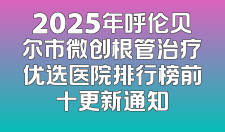 2025年呼伦贝尔市微创根管治疗优选医院排行榜前十更新通知