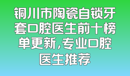 铜川市陶瓷自锁牙套口腔医生前十榜单更新，专业口腔医生推荐
