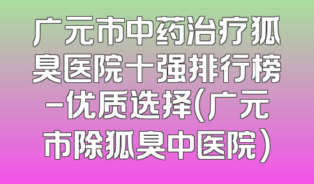 广元市中药治疗狐臭医院十强排行榜-优质选择（广元市除狐臭中医院）