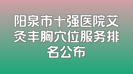 阳泉市十强医院艾灸丰胸穴位服务排名公布