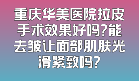 重庆华美医院拉皮手术效果好吗？能去皱让面部肌肤光滑紧致吗？