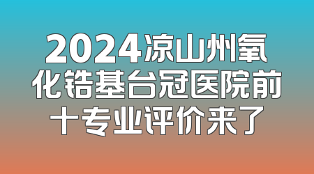 2024凉山州氧化锆基台冠医院前十专业评价来了