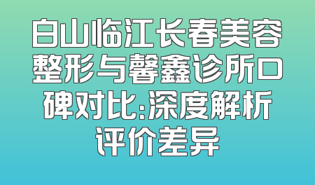 白山临江长春美容整形与馨鑫诊所口碑对比：深度解析评价差异