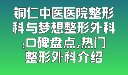 铜仁中医医院整形科与梦想整形外科：口碑盘点，热门整形外科介绍