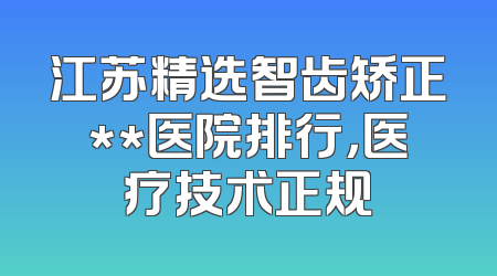江苏精选智齿矫正**医院排行，医疗技术正规