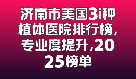 济南市美国3i种植体医院排行榜，专业度提升，2025榜单