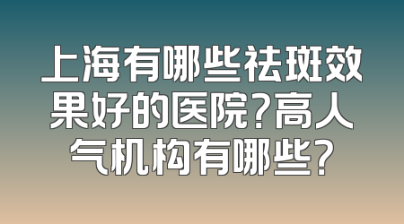 上海有哪些祛斑效果好的医院？高人气机构有哪些？
