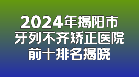 2024年揭阳市牙列不齐矫正医院前十排名揭晓
