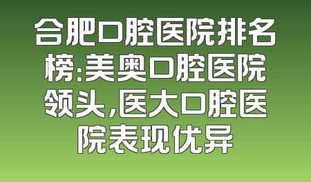 合肥口腔医院排名榜：美奥口腔医院领头，医大口腔医院表现优异