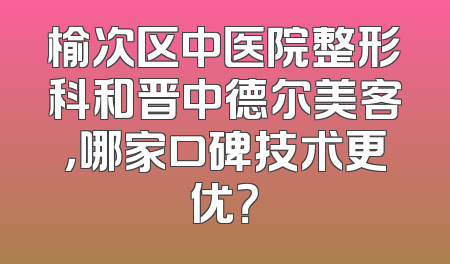 榆次区中医院整形科和晋中德尔美客，哪家口碑技术更优？