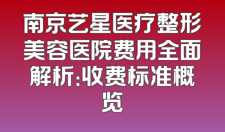南京艺星医疗整形美容医院费用全面解析：收费标准概览