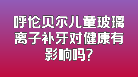 呼伦贝尔儿童玻璃离子补牙对健康有影响吗？