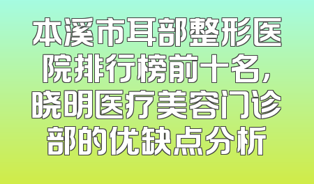 本溪市耳部整形医院排行榜前十名，晓明医疗美容门诊部的优缺点分析