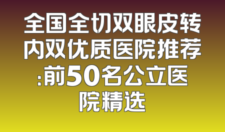 全国全切双眼皮转内双优质医院推荐：前50名公立医院精选