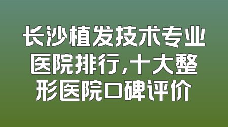 长沙植发技术专业医院排行，十大整形医院口碑评价