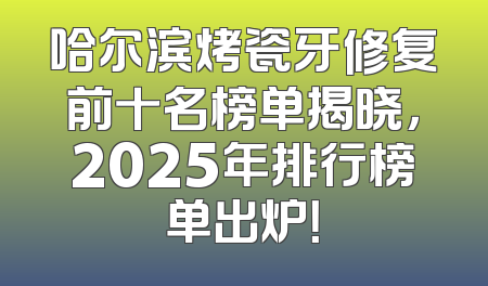 哈尔滨烤瓷牙修复前十名榜单揭晓，2025年排行榜单出炉！