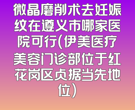 微晶磨削术去妊娠纹在遵义市哪家医院可行（伊美医疗美容门诊部位于红花岗区占据当先地位）