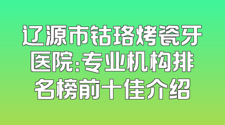 辽源市钴珞烤瓷牙医院：专业机构排名榜前十佳介绍