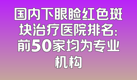 国内下眼睑红色斑块治疗医院排名：前50家均为专业机构