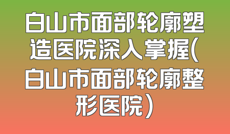 白山市面部轮廓塑造医院深入掌握（白山市面部轮廓整形医院）