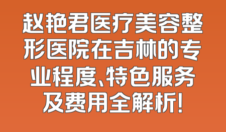赵艳君医疗美容整形医院在吉林的专业程度、特色服务及费用全解析！