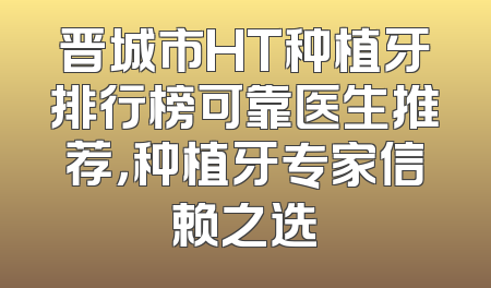 晋城市HT种植牙排行榜可靠医生推荐，种植牙专家信赖之选