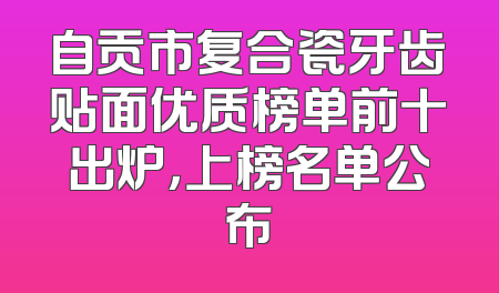 自贡市复合瓷牙齿贴面优质榜单前十出炉，上榜名单公布
