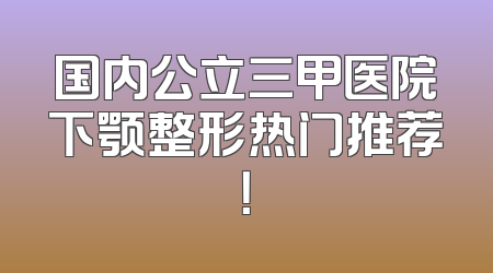 国内公立三甲医院下颚整形热门推荐！