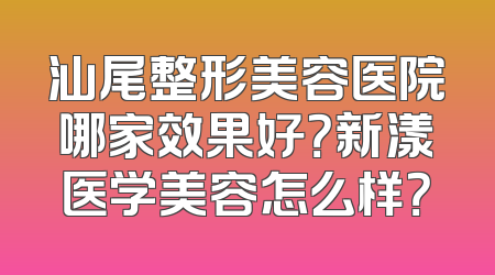 汕尾整形美容医院哪家效果好？新漾医学美容怎么样？