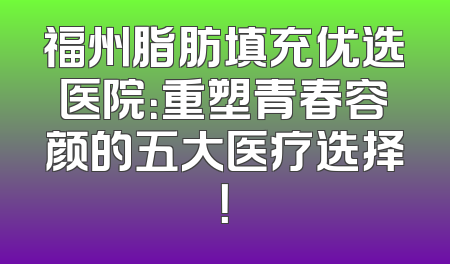 福州脂肪填充优选医院：重塑青春容颜的五大医疗选择！