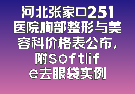 河北张家口251医院胸部整形与美容科价格表公布，附softlife去眼袋实例