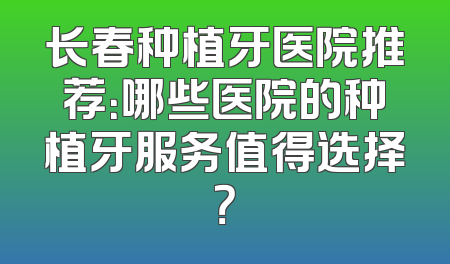 长春种植牙医院推荐：哪些医院的种植牙服务值得选择？