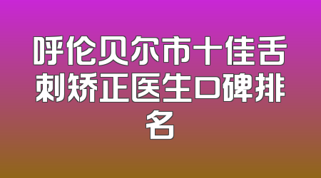 呼伦贝尔市十佳舌刺矫正医生口碑排名