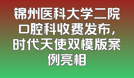 锦州医科大学二院口腔科收费发布，时代天使双模版案例亮相