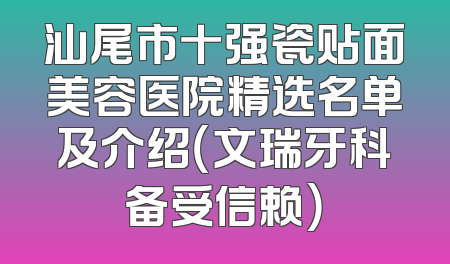 汕尾市十强瓷贴面美容医院精选名单及介绍（文瑞牙科备受信赖）