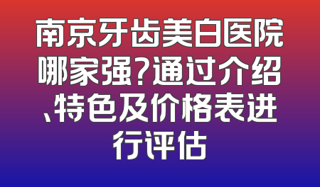南京牙齿美白医院哪家强？通过介绍、特色及价格表进行评估