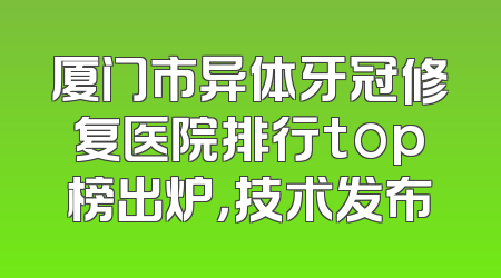 厦门市异体牙冠修复医院排行top榜出炉，技术发布