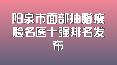 阳泉市面部抽脂瘦脸名医十强排名发布