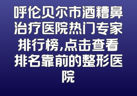 呼伦贝尔市酒糟鼻治疗医院热门专家排行榜，点击查看排名靠前的整形医院