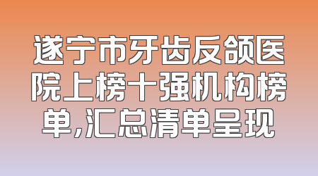 遂宁市牙齿反颌医院上榜十强机构榜单，汇总清单呈现