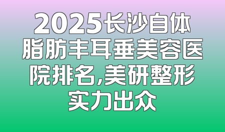 2025长沙自体脂肪丰耳垂美容医院排名，美研整形实力出众
