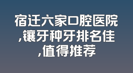宿迁六家口腔医院，镶牙种牙排名佳，值得推荐