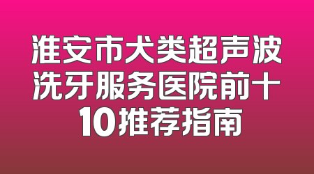 淮安市犬类超声波洗牙服务医院前十 10推荐指南