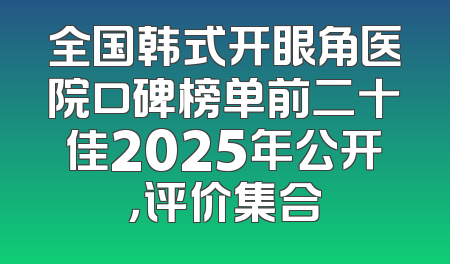 全国韩式开眼角医院口碑榜单前二十佳2025年公开，评价集合