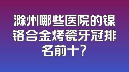 滁州哪些医院的镍铬合金烤瓷牙冠排名前十？