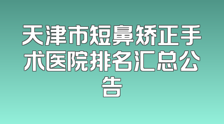天津市短鼻矫正手术医院排名汇总公告