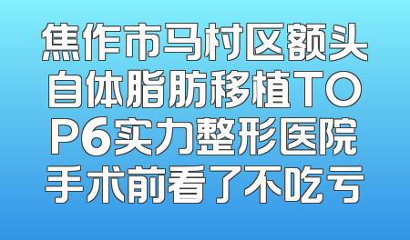 焦作市马村区额头自体脂肪移植TOP6实力整形医院手术前看了不吃亏
