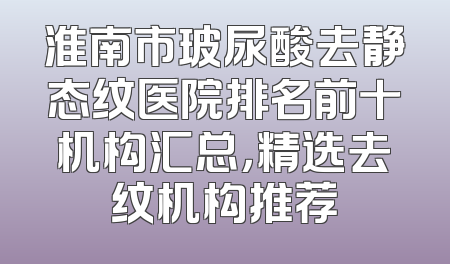 淮南市玻尿酸去静态纹医院排名前十机构汇总，精选去纹机构推荐